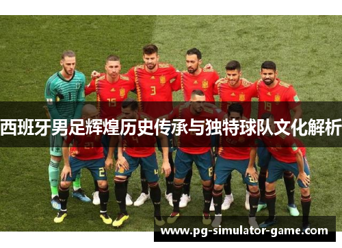 西班牙男足辉煌历史传承与独特球队文化解析