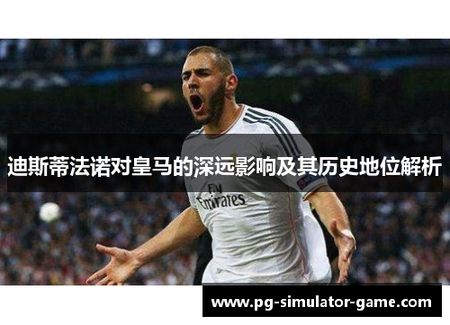 迪斯蒂法诺对皇马的深远影响及其历史地位解析