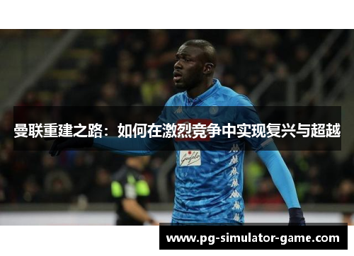 曼联重建之路：如何在激烈竞争中实现复兴与超越