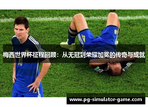 梅西世界杯征程回顾：从无冠到荣耀加冕的传奇与成就