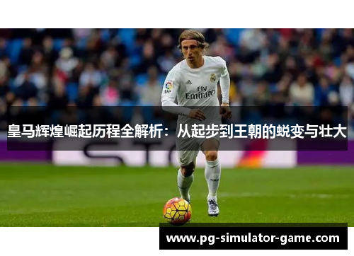 皇马辉煌崛起历程全解析：从起步到王朝的蜕变与壮大