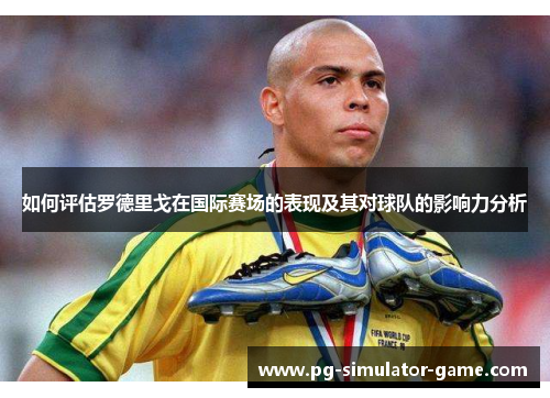 如何评估罗德里戈在国际赛场的表现及其对球队的影响力分析