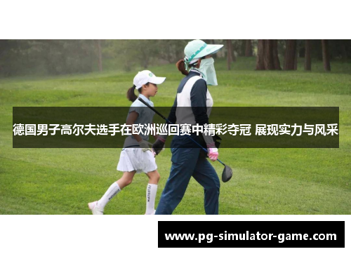 德国男子高尔夫选手在欧洲巡回赛中精彩夺冠 展现实力与风采