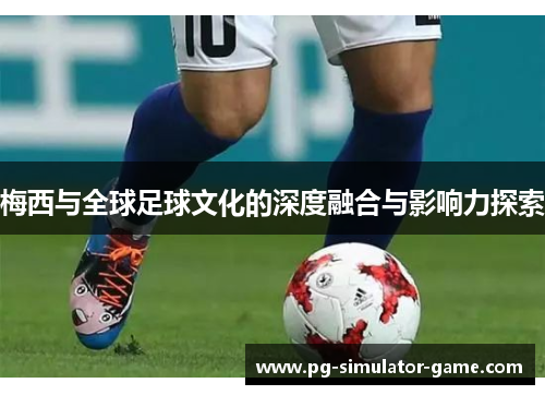 梅西与全球足球文化的深度融合与影响力探索