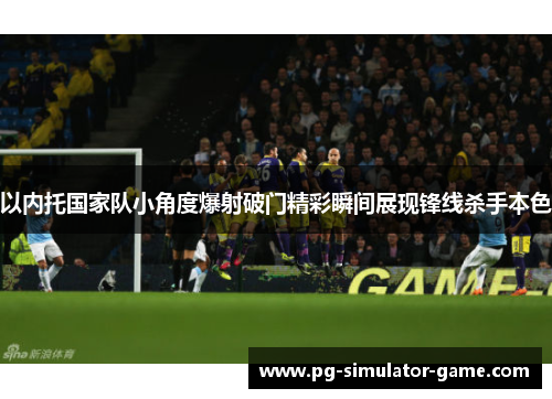 以内托国家队小角度爆射破门精彩瞬间展现锋线杀手本色