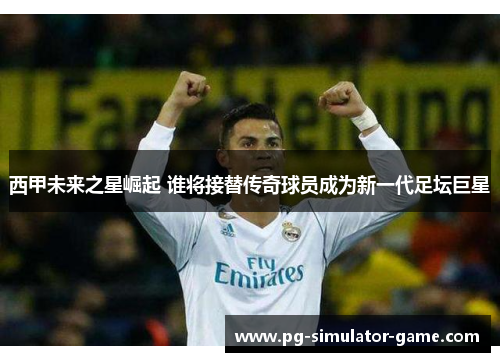 西甲未来之星崛起 谁将接替传奇球员成为新一代足坛巨星
